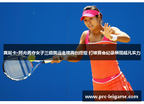 莫妮卡·阿尤勇夺女子三级跳远金牌再创辉煌 打破赛会纪录展现超凡实力