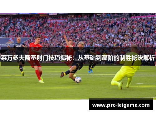 莱万多夫斯基射门技巧揭秘：从基础到高阶的制胜秘诀解析