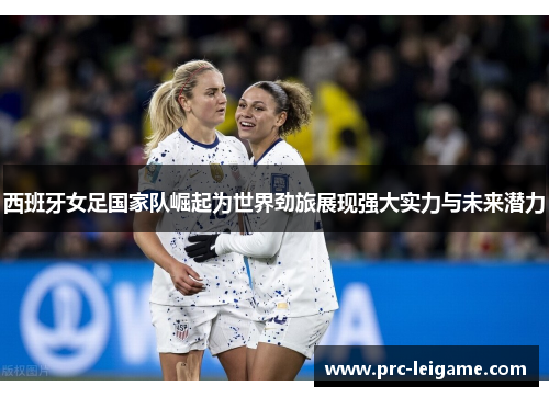 西班牙女足国家队崛起为世界劲旅展现强大实力与未来潜力