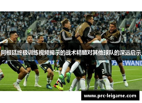 阿根廷终极训练视频揭示的战术精髓对其他球队的深远启示