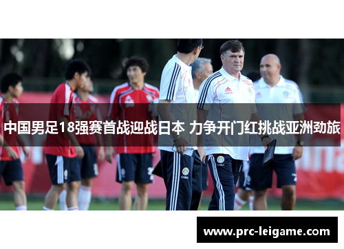 中国男足18强赛首战迎战日本 力争开门红挑战亚洲劲旅